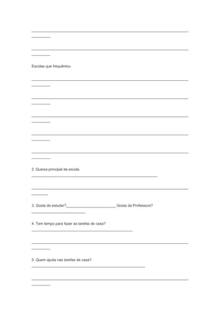 ____________________________________________________________________________
_________
____________________________________________________________________________
_________
Escolas que frequêntou
____________________________________________________________________________
_________
____________________________________________________________________________
_________
____________________________________________________________________________
_________
____________________________________________________________________________
_________
____________________________________________________________________________
_________
2. Queixa principal da escola
_____________________________________________________________
____________________________________________________________________________
________
3. Gosta de estudar?________________________ Gosta da Professora?
__________________________
4. Tem tempo para fazer as tarefas de casa?
_________________________________________________
____________________________________________________________________________
_________
5. Quem ajuda nas tarefas de casa?
_______________________________________________________
____________________________________________________________________________
_________
 