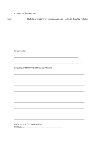 II. COMPOSIÇÃO FAMILIAR
Nome Idade Sexo Estado Civil Grau de parentesco Instrução Local de Trabalho
Renda Familiar:
_____________________________________________________________________
________________________________________________________________________
III. QUEIXA OU MOTIVO DO ENCAMINHAMENTO
____________________________________________________________________________
____________________________________________________________________________
____________________________________________________________________________
____________________________________________________________________________
____________________________________________________________________________
____________________________________________________________________________
____________________________________________________________________________
____________________________________________________________________________
____________________________________________________________________________
IDADE EM QUE FOI CONSTATADO O
PROBLEMA:__________________________________________
 