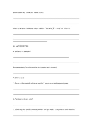 PROVIDÊNCIAS TOMADAS NA OCASIÃO
____________________________________________________________________________
____________________________________________________________________________
APRESENTA DIFICULDADES MOTORAS E ORIENTAÇÃO ESPACIAL VISIVEIS
____________________________________________________________________________
____________________________________________________________________________
____________________________________________________________________________
_______________________________________
IV. ANTECEDENTES
A gestação foi planejada?
________________________________________________________________
____________________________________________________________________________
Causa de gestações interrompidas e/ou mortes (se ocorreram)
____________________________________________________________________________
V. GESTAÇÃO
1. Como a mãe reagiu à noticia da gravidez? (explorar sensações psicológicas)
____________________________________________________________________________
____________________________________________________________________________
2. Fez tratamento pré-natal?
______________________________________________________________
3. Sofreu alguma queda durante a gravidez (em que mês)? Qual parte do corpo afetada?
____________________________________________________________________________
 