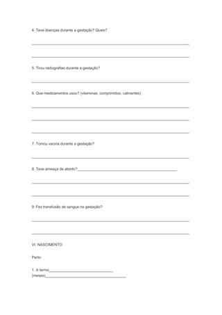 4. Teve doenças durante a gestação? Quais?
____________________________________________________________________________
____________________________________________________________________________
5. Tirou radiografias durante a gestação?
____________________________________________________________________________
6. Que medicamentos usou? (vitaminas, comprimidos, calmantes)
____________________________________________________________________________
____________________________________________________________________________
____________________________________________________________________________
7. Tomou vacina durante a gestação?
____________________________________________________________________________
8. Teve ameaça de aborto?________________________________________________
____________________________________________________________________________
____________________________________________________________________________
9. Fez transfusão de sangue na gestação?
____________________________________________________________________________
____________________________________________________________________________
VI. NASCIMENTO
Parto:
1. A termo_______________________________
(meses)_______________________________________
 