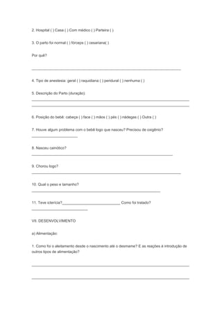2. Hospital ( ) Casa ( ) Com médico ( ) Parteira ( )
3. O parto foi normal ( ) fórceps ( ) cesariana( )
Por quê?
________________________________________________________________________
4. Tipo de anestesia: geral ( ) raquidiana ( ) peridural ( ) nenhuma ( )
5. Descrição do Parto (duração):
____________________________________________________________________________
____________________________________________________________________________
6. Posição do bebê: cabeça ( ) face ( ) mãos ( ) pés ( ) nádegas ( ) Outra ( )
7. Houve algum problema com o bebê logo que nasceu? Precisou de oxigênio?
______________________
8. Nasceu cainótico?
____________________________________________________________________
9. Chorou logo?
________________________________________________________________________
10. Qual o peso e tamanho?
______________________________________________________________
11. Teve icterícia?____________________________ Como foi tratado?
___________________________
VII. DESENVOLVIMENTO
a) Alimentação:
1. Como foi o aleitamento desde o nascimento até o desmame? E as reações à introdução de
outros tipos de alimentação?
____________________________________________________________________________
____________________________________________________________________________
 