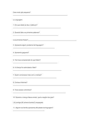 Caia muito qdo pequena?
________________________________________________________________
c) Linguagem:
1. Em que idade se deu o balbucio?
________________________________________________________
2. Quando falou as primeiras palavras?
_____________________________________________________
e as primeiras frases?_________________________________________________________
3. Apresenta algum problema de linguagem?
_________________________________________________
4. Apresenta gagueira?
__________________________________________________________________
5. Tem boa compreensão do que falam?
____________________________________________________
6. A criança foi estimulada a falar?
_________________________________________________________
7. Quem conversava mais com a criança?
___________________________________________________
8. Contava historias?
___________________________________________________________________
9. Teve acesso a livrinhos?
______________________________________________________________
10. Quando a criança falava errado, qual a reação dos pais?
( A) corrigia (B) achava bonito(C) engraçado
11. Alguem da família apresenta dificuldade de linguagem?
_____________________________________
 