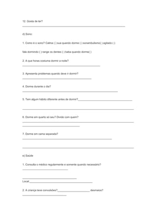 12. Gosta de ler?
______________________________________________________________________
d) Sono:
1. Como é o sono? Calma ( ) sua quando dorme ( ) sonambulismo( ) agitado ( )
fala dormindo ( ) range os dentes ( ) baba quando dorme( )
2. A que horas costuma dormir a noite?
_____________________________________________________
3. Apresenta problemas quando deve ir dormir?
_______________________________________________
4. Dorme durante o dia?
_________________________________________________________________
5. Tem algum hábito diferente antes de dormir?_____________________________________
____________________________________________________________________________
6. Dorme em quarto só seu? Divide com quem?
____________________________________________________________________________
_______________________________________
7. Dorme em cama separada?
_____________________________________________________________
____________________________________________________________________________
e) Saúde
1. Consulta o médico regularmente e somente quando necessário?
_______________________________
_____________________________________
Local:___________________________________________
2. A criança teve convulsões?______________________ desmaios?
______________________________
 
