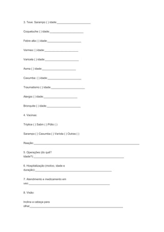 3. Teve: Sarampo ( ) idade:______________________
Coqueluche ( ) idade:______________________
Febre alta ( ) idade:______________________
Vermes ( ) idade:______________________
Varicela ( ) idade:______________________
Asma ( ) idade:______________________
Caxumba: ( ) idade:______________________
Traumatismo ( ) idade:______________________
Alergia ( ) idade:______________________
Bronquite ( ) idade:______________________
4. Vacinas:
Tríplice ( ) Sabin ( ) Pólio ( )
Sarampo ( ) Caxumba ( ) Varíola ( ) Outras ( )
Reação:_____________________________________________________________________
5. Operações (do quê?
Idade?):___________________________________________________________
6. Hospitalização (motivo, idade e
duração):__________________________________________________
7. Atendimento e medicamento em
uso:_____________________________________________________
8. Visão:
Inclina a cabeça para
olhar_____________________________________________________________
 