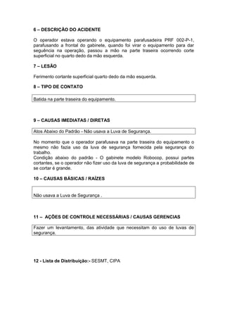 6 – DESCRIÇÃO DO ACIDENTE
O operador estava operando o equipamento parafusadeira PRF 002-P-1,
parafusando a frontal do gabinete, quando foi virar o equipamento para dar
seguência na operação, passou a mão na parte traseira ocorrendo corte
superficial no quarto dedo da mão esquerda.
7 – LESÃO
Ferimento cortante superficial quarto dedo da mão esquerda.
8 – TIPO DE CONTATO
Batida na parte traseira do equipamento.
9 – CAUSAS IMEDIATAS / DIRETAS
Atos Abaixo do Padrão - Não usava a Luva de Segurança.
No momento que o operador parafusava na parte traseira do equipamento o
mesmo não fazia uso da luva de segurança fornecida pela segurança do
trabalho.
Condição abaixo do padrão - O gabinete modelo Robocop, possui partes
cortantes, se o operador não fizer uso da luva de segurança a probabilidade de
se cortar é grande.
10 – CAUSAS BÁSICAS / RAÍZES
Não usava a Luva de Segurança .
11 – AÇÕES DE CONTROLE NECESSÁRIAS / CAUSAS GERENCIAS
Fazer um levantamento, das atividade que necessitam do uso de luvas de
segurança.
12 - Lista de Distribuição:- SESMT, CIPA
 