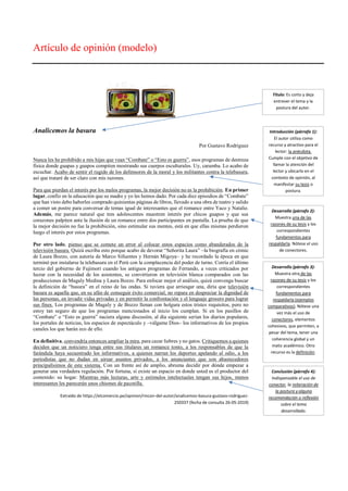 Artículo de opinión (modelo)
Analicemos la basura
Por Gustavo Rodríguez
Nunca les he prohibido a mis hijas que vean “Combate” o “Esto es guerra”, esos programas de destreza
física donde guapas y guapos compiten mostrando sus cuerpos esculturales. Uy, caramba. Lo acabo de
escuchar. Acabo de sentir el rugido de los defensores de la moral y los militantes contra la telebasura,
así que trataré de ser claro con mis razones.
Para que pierdan el interés por los malos programas, la mejor decisión no es la prohibición. En primer
lugar, confío en la educación que su madre y yo les hemos dado. Por cada diez episodios de “Combate”
que han visto debo haberles comprado quinientas páginas de libros, llevado a una obra de teatro y salido
a comer un postre para conversar de temas igual de interesantes que el romance entre Yaco y Natalie.
Además, me parece natural que tres adolescentes muestren interés por chicos guapos y que sus
corazones palpiten ante la ilusión de un romance entre dos participantes en pantalla. La prueba de que
la mejor decisión no fue la prohibición, sino estimular sus mentes, está en que ellas mismas perdieron
luego el interés por estos programas.
Por otro lado, pienso que se comete un error al colocar estos espacios como abanderados de la
televisión basura. Quizá escriba esto porque acabo de devorar “Señorita Laura” –la biografía en cómic
de Laura Bozzo, con autoría de Marco Sifuentes y Hernán Migoya– y he recordado la época en que
terminó por instalarse la telebasura en el Perú con la complacencia del poder de turno. Corría el último
tercio del gobierno de Fujimori cuando los antiguos programas de Ferrando, a veces criticados por
lucrar con la necesidad de los asistentes, se convirtieron en televisión blanca comparados con las
producciones de Magaly Medina y Laura Bozzo. Para enfocar mejor el análisis, quizá convenga buscar
la definición de “basura” en el reino de las ondas. Si tuviera que arriesgar una, diría que televisión
basura es aquella que, en su afán de conseguir éxito comercial, no repara en despreciar la dignidad de
las personas, en invadir vidas privadas y en permitir la confrontación y el lenguaje grosero para lograr
sus fines. Los programas de Magaly y de Bozzo llenan con holgura estos tristes requisitos, pero no
estoy tan seguro de que los programas mencionados al inicio los cumplan. Si en los pasillos de
“Combate” o “Esto es guerra” naciera alguna discusión, al día siguiente serían los diarios populares,
los portales de noticias, los espacios de espectáculo y –válgame Dios– los informativos de los propios
canales los que harán eco de ello.
En definitiva, convendría entonces ampliar la mira, para cazar liebres y no gatos. Critiquemos a quienes
deciden que un noticiero tenga entre sus titulares un romance tonto, a los responsables de que la
farándula haya secuestrado los informativos, a quienes narran los deportes apelando al odio, a los
periodistas que no dudan en airear asuntos privados, a los anunciantes que son abastecedores
principalísimos de este sistema. Con un frente así de amplio, abruma decidir por dónde empezar a
generar una verdadera regulación. Por fortuna, sí existe un espacio en donde usted es el productor del
contenido: su hogar. Mientras más lecturas, arte y estímulos intelectuales tengan sus hijos, menos
interesantes les parecerán unos chismes de pacotilla.
Extraído de https://elcomercio.pe/opinion/rincon-del-autor/analicemos-basura-gustavo-rodriguez-
250337 (fecha de consulta 26-05-2019)
Título: Es corto y deja
entrever el tema y la
postura del autor.
Introducción (párrafo 1):
El autor utiliza como
recurso y atractivo para el
lector: la anécdota.
Cumple con el objetivo de
llamar la atención del
lector y ubicarlo en el
contexto de opinión, al
manifestar su tesis o
postura.
Desarrollo (párrafo 2):
Muestra una de las
razones de su tesis y los
correspondientes
fundamentos para
respaldarla. Nótese el uso
de conectores.
Conclusión (párrafo 4):
Indispensable el uso de
conector, la reiteración de
la postura y alguna
recomendación o reflexión
sobre el tema
desarrollado.
Desarrollo (párrafo 3):
Muestra otra de las
razones de su tesis y los
correspondientes
fundamentos para
respaldarla (ejemplos
comparativos). Nótese una
vez más el uso de
conectores, elementos
cohesivos, que permiten, a
pesar del tema, tener una
coherencia global y un
matiz académico. Otro
recurso es la definición.
 