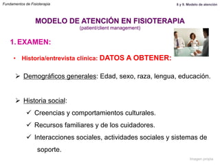1.  EXAMEN:
•  Historia/entrevista clínica: DATOS A OBTENER:
Ø  Demográficos generales: Edad, sexo, raza, lengua, educación.
Ø  Historia social:
ü  Creencias y comportamientos culturales.
ü  Recursos familiares y de los cuidadores.
ü  Interacciones sociales, actividades sociales y sistemas de
soporte.
MODELO DE ATENCIÓN EN FISIOTERAPIA
(patient/client management)
Fundamentos de Fisioterapia 8 y 9. Modelo de atención
Imagen propia
 