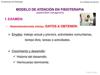 1.  EXAMEN:
•  Historia/entrevista clínica: DATOS A OBTENER:
Ø  Empleo: trabajo actual y previo/s, actividades comunitarias,
tiempo libre, tareas o actividades.
Ø  Crecimiento y desarrollo:
ü  Historia del desarrollo.
ü  Hemicuerpo dominante.
MODELO DE ATENCIÓN EN FISIOTERAPIA
(patient/client management)
Fundamentos de Fisioterapia 8 y 9. Modelo de atención
Imagen propia
 