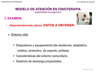 1.  EXAMEN:
•  Historia/entrevista clínica: DATOS A OBTENER:
Ø  Entorno vital:
ü  Dispositivos y equipamiento (de asistencia, adaptativo,
ortótico, protectivo, de soporte, prótesis.
ü  Características del entorno comunitario.
ü  Destinos de descarga proyectados.
MODELO DE ATENCIÓN EN FISIOTERAPIA
(patient/client management)
Fundamentos de Fisioterapia 8 y 9. Modelo de atención
Imagen propia
 