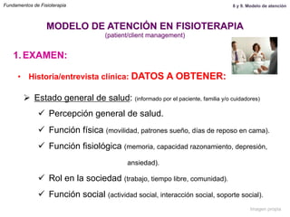 1.  EXAMEN:
•  Historia/entrevista clínica: DATOS A OBTENER:
Ø  Estado general de salud: (informado por el paciente, familia y/o cuidadores)
ü  Percepción general de salud.
ü  Función física (movilidad, patrones sueño, días de reposo en cama).
ü  Función fisiológica (memoria, capacidad razonamiento, depresión,
ansiedad).
ü  Rol en la sociedad (trabajo, tiempo libre, comunidad).
ü  Función social (actividad social, interacción social, soporte social).
MODELO DE ATENCIÓN EN FISIOTERAPIA
(patient/client management)
Fundamentos de Fisioterapia 8 y 9. Modelo de atención
Imagen propia
 