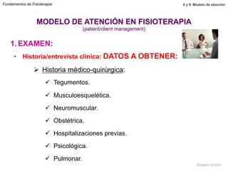 1.  EXAMEN:
•  Historia/entrevista clínica: DATOS A OBTENER:
Ø  Historia médico-quirúrgica:
ü  Tegumentos.
ü  Musculoesquelética.
ü  Neuromuscular.
ü  Obstétrica.
ü  Hospitalizaciones previas.
ü  Psicológica.
ü  Pulmonar.
MODELO DE ATENCIÓN EN FISIOTERAPIA
(patient/client management)
Fundamentos de Fisioterapia 8 y 9. Modelo de atención
Imagen propia
 