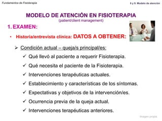 1.  EXAMEN:
•  Historia/entrevista clínica: DATOS A OBTENER:
Ø  Condición actual – queja/s principal/es:
ü  Qué llevó al paciente a requerir Fisioterapia.
ü  Qué necesita el paciente de la Fisioterapia.
ü  Intervenciones terapéuticas actuales.
ü  Establecimiento y características de los síntomas.
ü  Expectativas y objetivos de la intervención/es.
ü  Ocurrencia previa de la queja actual.
ü  Intervenciones terapéuticas anteriores.
MODELO DE ATENCIÓN EN FISIOTERAPIA
(patient/client management)
Fundamentos de Fisioterapia 8 y 9. Modelo de atención
Imagen propia
 
