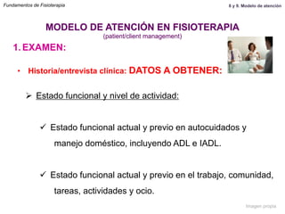 1.  EXAMEN:
•  Historia/entrevista clínica: DATOS A OBTENER:
Ø  Estado funcional y nivel de actividad:
ü  Estado funcional actual y previo en autocuidados y
manejo doméstico, incluyendo ADL e IADL.
ü  Estado funcional actual y previo en el trabajo, comunidad,
tareas, actividades y ocio.
MODELO DE ATENCIÓN EN FISIOTERAPIA
(patient/client management)
Fundamentos de Fisioterapia 8 y 9. Modelo de atención
Imagen propia
 