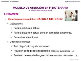 1.  EXAMEN:
•  Historia/entrevista clínica: DATOS A OBTENER:
Ø  Medicación:
ü  Para la situación actual.
ü  Para la situación actual pero en episodios anteriores.
ü  Para otras situaciones.
Ø  Otros tests clínicos:
ü  Test diagnósticos y de laboratorio.
ü  Revisión de registros disponibles (médicos, quirúrgicos, …).
ü  Revisión de otros hallazgos clínicos (nutrición, hidratación, …):
MODELO DE ATENCIÓN EN FISIOTERAPIA
(patient/client management)
Fundamentos de Fisioterapia 8 y 9. Modelo de atención
Imagen propia
 