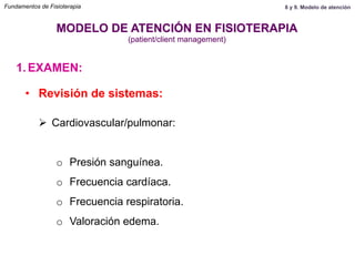 1.  EXAMEN:
MODELO DE ATENCIÓN EN FISIOTERAPIA
(patient/client management)
•  Revisión de sistemas:
Ø  Cardiovascular/pulmonar:
o  Presión sanguínea.
o  Frecuencia cardíaca.
o  Frecuencia respiratoria.
o  Valoración edema.
Fundamentos de Fisioterapia 8 y 9. Modelo de atención
 