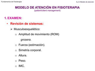 1.  EXAMEN:
MODELO DE ATENCIÓN EN FISIOTERAPIA
(patient/client management)
•  Revisión de sistemas:
Ø  Musculoesquelético:
o  Amplitud de movimiento (ROM)
grosera.
o  Fuerza (estimación).
o  Simetría corporal.
o  Altura.
o  Peso.
o  IMC.
Fundamentos de Fisioterapia 8 y 9. Modelo de atención
 