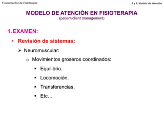 1.  EXAMEN:
MODELO DE ATENCIÓN EN FISIOTERAPIA
(patient/client management)
•  Revisión de sistemas:
Ø  Neuromuscular:
o  Movimientos groseros coordinados:
§  Equilibrio.
§  Locomoción.
§  Transferencias.
§  Etc…
Fundamentos de Fisioterapia 8 y 9. Modelo de atención
 