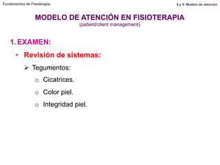 1.  EXAMEN:
MODELO DE ATENCIÓN EN FISIOTERAPIA
(patient/client management)
•  Revisión de sistemas:
Ø  Tegumentos:
o  Cicatrices.
o  Color piel.
o  Integridad piel.
Fundamentos de Fisioterapia 8 y 9. Modelo de atención
 
