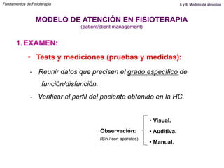1.  EXAMEN:
MODELO DE ATENCIÓN EN FISIOTERAPIA
(patient/client management)
•  Tests y mediciones (pruebas y medidas):
-  Reunir datos que precisen el grado específico de
función/disfunción.
- Verificar el perfil del paciente obtenido en la HC.
Observación:
• Visual.
• Auditiva.
• Manual.
(Sin / con aparatos)
Fundamentos de Fisioterapia 8 y 9. Modelo de atención
 