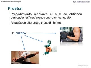 Fundamentos de Fisioterapia
Procedimiento mediante el cual se obtienen
puntuaciones/mediciones sobre un concepto.
Prueba:
A través de diferentes procedimientos.
Ej: FUERZA
8 y 9. Modelo de atención
Imagen propia
 