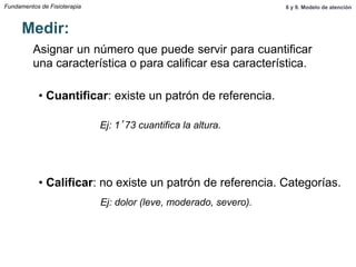 Fundamentos de Fisioterapia
Asignar un número que puede servir para cuantificar
una característica o para calificar esa característica.
Medir:
• Cuantificar: existe un patrón de referencia.
• Calificar: no existe un patrón de referencia. Categorías.
Ej: 1’73 cuantifica la altura.
Ej: dolor (leve, moderado, severo).
8 y 9. Modelo de atención
 