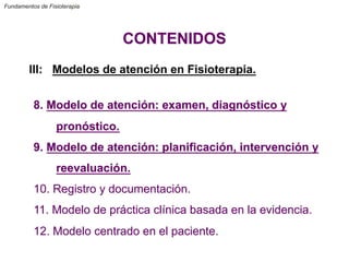 Fundamentos de Fisioterapia
CONTENIDOS
III: Modelos de atención en Fisioterapia.
8. Modelo de atención: examen, diagnóstico y
pronóstico.
9. Modelo de atención: planificación, intervención y
reevaluación.
10. Registro y documentación.
11. Modelo de práctica clínica basada en la evidencia.
12. Modelo centrado en el paciente.
 