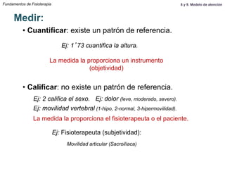 Fundamentos de Fisioterapia
Medir:
• Cuantificar: existe un patrón de referencia.
• Calificar: no existe un patrón de referencia.
Ej: 1’73 cuantifica la altura.
Ej: 2 califica el sexo.
La medida la proporciona un instrumento
(objetividad)
Ej: Fisioterapeuta (subjetividad):
Ej: movilidad vertebral (1-hipo, 2-normal, 3-hipermovilidad).
La medida la proporciona el fisioterapeuta o el paciente.
Ej: dolor (leve, moderado, severo).
Movilidad articular (Sacroilíaca)
8 y 9. Modelo de atención
 
