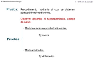 Fundamentos de Fisioterapia
Prueba: Procedimiento mediante el cual se obtienen
puntuaciones/mediciones.
Objetivo: describir el funcionamiento, estado
de salud.
• Medir funciones corporales/deficiencias.
• Medir actividades.
Pruebas:
Ej: fuerza.
Ej: Actividades
8 y 9. Modelo de atención
 