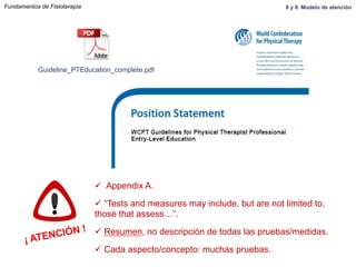 Guideline_PTEducation_complete.pdf
¡ ATENCIÓN !
ü  Appendix A.
ü “Tests and measures may include, but are not limited to,
those that assess…”.
ü Resumen, no descripción de todas las pruebas/medidas.
ü Cada aspecto/concepto: muchas pruebas.
Fundamentos de Fisioterapia 8 y 9. Modelo de atención
 