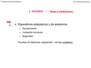 Ø  Dispositivos adaptativos y de asistencia:
o  Equipamiento.
o  Limitación funcional.
o  Seguridad.
Pruebas de tolerancia, adaptación…de tipo cualitativo.
1.  EXAMEN: •  Tests y mediciones:
Fundamentos de Fisioterapia 8 y 9. Modelo de atención
 