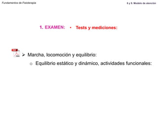 Ø  Marcha, locomoción y equilibrio:
o  Equilibrio estático y dinámico, actividades funcionales:
1.  EXAMEN: •  Tests y mediciones:
Fundamentos de Fisioterapia 8 y 9. Modelo de atención
 