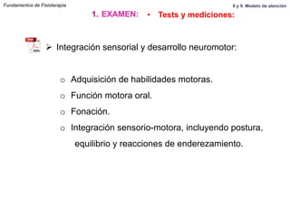 Ø  Integración sensorial y desarrollo neuromotor:
o  Adquisición de habilidades motoras.
o  Función motora oral.
o  Fonación.
o  Integración sensorio-motora, incluyendo postura,
equilibrio y reacciones de enderezamiento.
Fundamentos de Fisioterapia
1.  EXAMEN: •  Tests y mediciones:
8 y 9. Modelo de atención
 