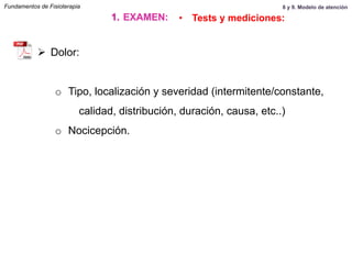 Ø  Dolor:
o  Tipo, localización y severidad (intermitente/constante,
calidad, distribución, duración, causa, etc..)
o  Nocicepción.
Fundamentos de Fisioterapia
1.  EXAMEN: •  Tests y mediciones:
8 y 9. Modelo de atención
 