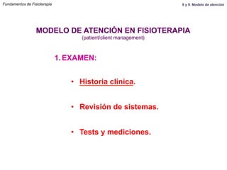 1.  EXAMEN:
•  Historia clínica.
•  Revisión de sistemas.
•  Tests y mediciones.
MODELO DE ATENCIÓN EN FISIOTERAPIA
(patient/client management)
Fundamentos de Fisioterapia 8 y 9. Modelo de atención
 