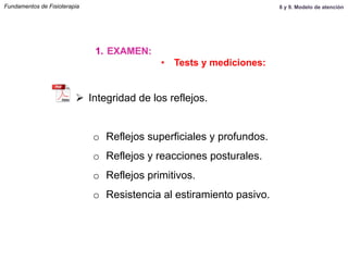 Ø  Integridad de los reflejos.
o  Reflejos superficiales y profundos.
o  Reflejos y reacciones posturales.
o  Reflejos primitivos.
o  Resistencia al estiramiento pasivo.
Fundamentos de Fisioterapia
1.  EXAMEN:
•  Tests y mediciones:
8 y 9. Modelo de atención
 