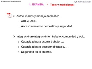 Ø  Autocuidados y manejo doméstico.
o  ADL e IADL.
o  Acceso a entorno doméstico y seguridad.
Ø  Integración/reintegración en trabajo, comunidad y ocio.
o  Capacidad para asumir trabajo, …
o  Capacidad para acceder al trabajo, …
o  Seguridad en el entorno.
Fundamentos de Fisioterapia
1.  EXAMEN: •  Tests y mediciones:
8 y 9. Modelo de atención
 