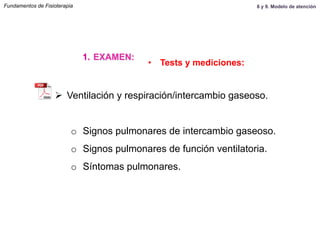 Ø  Ventilación y respiración/intercambio gaseoso.
o  Signos pulmonares de intercambio gaseoso.
o  Signos pulmonares de función ventilatoria.
o  Síntomas pulmonares.
Fundamentos de Fisioterapia
1.  EXAMEN:
•  Tests y mediciones:
8 y 9. Modelo de atención
 