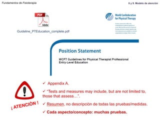 Guideline_PTEducation_complete.pdf
¡ ATENCIÓN !
ü  Appendix A.
ü “Tests and measures may include, but are not limited to,
those that assess…”.
ü Resumen, no descripción de todas las pruebas/medidas.
ü Cada aspecto/concepto: muchas pruebas.
Fundamentos de Fisioterapia 8 y 9. Modelo de atención
 