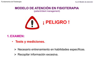 1.  EXAMEN:
MODELO DE ATENCIÓN EN FISIOTERAPIA
(patient/client management)
•  Tests y mediciones.
Ø  Necesario entrenamiento en habilidades específicas.
Ø  Recopilar información excesiva.
¡ PELIGRO !
Fundamentos de Fisioterapia 8 y 9. Modelo de atención
 