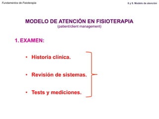1.  EXAMEN:
MODELO DE ATENCIÓN EN FISIOTERAPIA
(patient/client management)
•  Historia clínica.
•  Revisión de sistemas.
•  Tests y mediciones. Y ahora … ¿qué?
Fundamentos de Fisioterapia 8 y 9. Modelo de atención
 
