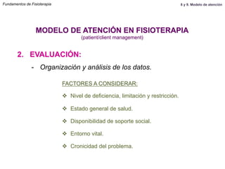 2. EVALUACIÓN:
MODELO DE ATENCIÓN EN FISIOTERAPIA
(patient/client management)
-  Organización y análisis de los datos.
FACTORES A CONSIDERAR:
v  Nivel de deficiencia, limitación y restricción.
v  Estado general de salud.
v  Disponibilidad de soporte social.
v  Entorno vital.
v  Cronicidad del problema.
Fundamentos de Fisioterapia 8 y 9. Modelo de atención
 