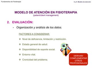 2. EVALUACIÓN:
MODELO DE ATENCIÓN EN FISIOTERAPIA
(patient/client management)
-  Organización y análisis de los datos.
FACTORES A CONSIDERAR:
v  Nivel de deficiencia, limitación y restricción.
v  Estado general de salud.
v  Disponibilidad de soporte social.
v  Entorno vital.
v  Cronicidad del problema.
DERIVAR/
COMPLEMENTAR
OTROS
PROFESIONALES
Fundamentos de Fisioterapia 8 y 9. Modelo de atención
 