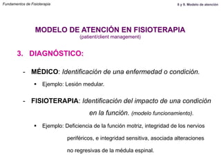3. DIAGNÓSTICO:
MODELO DE ATENCIÓN EN FISIOTERAPIA
(patient/client management)
-  MÉDICO: Identificación de una enfermedad o condición.
§  Ejemplo: Lesión medular.
-  FISIOTERAPIA: Identificación del impacto de una condición
en la función. (modelo funcionamiento).
§  Ejemplo: Deficiencia de la función motriz, integridad de los nervios
periféricos, e integridad sensitiva, asociada alteraciones
no regresivas de la médula espinal.
Fundamentos de Fisioterapia 8 y 9. Modelo de atención
 