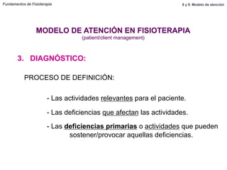 PROCESO DE DEFINICIÓN:
- Las actividades relevantes para el paciente.
- Las deficiencias que afectan las actividades.
- Las deficiencias primarias o actividades que pueden
sostener/provocar aquellas deficiencias.
3. DIAGNÓSTICO:
MODELO DE ATENCIÓN EN FISIOTERAPIA
(patient/client management)
Fundamentos de Fisioterapia 8 y 9. Modelo de atención
 