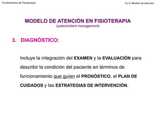Incluye la integración del EXAMEN y la EVALUACIÓN para
describir la condición del paciente en términos de
funcionamiento que guíen el PRONÓSTICO, el PLAN DE
CUIDADOS y las ESTRATEGIAS DE INTERVENCIÓN.
3. DIAGNÓSTICO:
MODELO DE ATENCIÓN EN FISIOTERAPIA
(patient/client management)
Fundamentos de Fisioterapia 8 y 9. Modelo de atención
 
