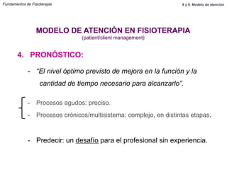 4. PRONÓSTICO:
MODELO DE ATENCIÓN EN FISIOTERAPIA
(patient/client management)
-  “El nivel óptimo previsto de mejora en la función y la
cantidad de tiempo necesario para alcanzarlo”.
-  Procesos agudos: preciso.
-  Procesos crónicos/multisistema: complejo, en distintas etapas.
-  Predecir: un desafío para el profesional sin experiencia.
Fundamentos de Fisioterapia 8 y 9. Modelo de atención
 