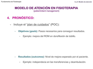 4. PRONÓSTICO:
MODELO DE ATENCIÓN EN FISIOTERAPIA
(patient/client management)
-  Incluye el “plan de cuidados” (POC):
-  Resultados (outcomes): Nivel de mejora esperado por el paciente.
-  Ejemplo: independecia en las transferencias y deambulación.
-  Objetivos (goals): Pasos necesarios para conseguir resultados.
-  Ejemplo: mejora del ROM en dorsiflexión de tobillo.
Fundamentos de Fisioterapia 8 y 9. Modelo de atención
 