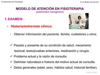 1.  EXAMEN:
•  Historia/entrevista clínica:
-  Obtener información del paciente, familia, cuidadores u otros.
ü  Pasado y presente de su condición de salud, mecanismo
lesional, tests/pruebas anteriores, medicación y cirugía.
ü  Problema actual y la razón de consulta.
ü  Delimitar naturaleza e historia del motivo actual de consulta.
ü  Datos generales (edad, sexo, hábitos salud, historial familiar).
MODELO DE ATENCIÓN EN FISIOTERAPIA
(patient/client management)
Fundamentos de Fisioterapia 8 y 9. Modelo de atención
Imagen propia
 