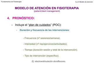 4. PRONÓSTICO:
MODELO DE ATENCIÓN EN FISIOTERAPIA
(patient/client management)
-  Incluye el “plan de cuidados” (POC):
-  Duración y frecuencia de las intervenciones:
- Frecuencia (nº sesiones/semana).
- Intensidad (nº rep/ejercicios/actividades).
- Tiempo (duración sesión y total de la intervención).
- Tipo de intervención (específico).
Ej: electroestimulación dorsiflexores.
Fundamentos de Fisioterapia 8 y 9. Modelo de atención
 