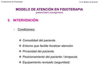5. INTERVENCIÓN:
MODELO DE ATENCIÓN EN FISIOTERAPIA
(patient/client management)
-  Condiciones:
v  Comodidad del paciente.
v  Entorno que facilite focalizar atención.
v  Privacidad del paciente.
v  Posicionamiento del paciente / terapeuta.
v  Equipamiento revisado (seguridad):
Fundamentos de Fisioterapia 8 y 9. Modelo de atención
 